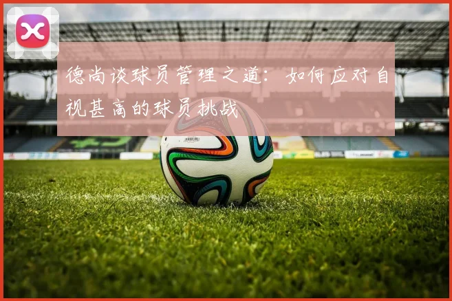 德尚谈球员管理之道：如何应对自视甚高的球员挑战
