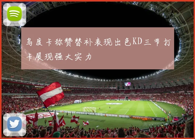 乌度卡称赞替补表现出色KD三节打卡展现强大实力