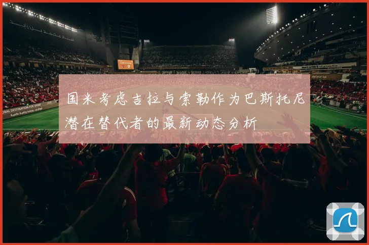 国米考虑吉拉与索勒作为巴斯托尼潜在替代者的最新动态分析