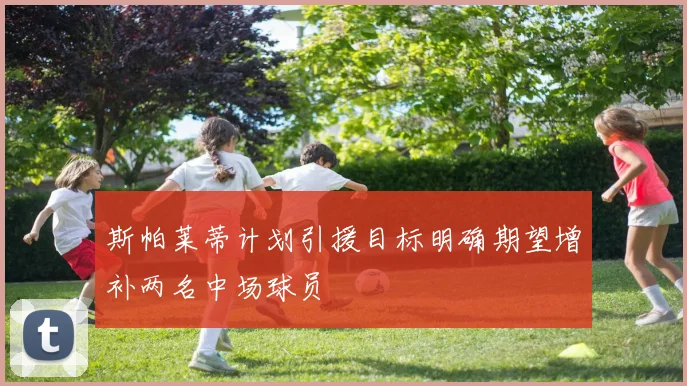斯帕莱蒂计划引援目标明确期望增补两名中场球员