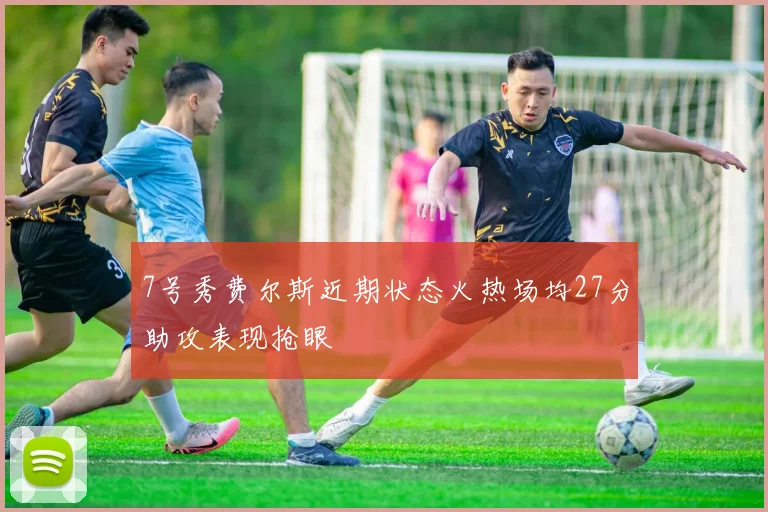 7号秀费尔斯近期状态火热场均27分助攻表现抢眼