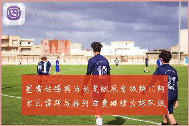 塞雷佐强调马竞是欧冠晋级热门阿尔瓦雷斯与格列兹曼继续为球队效力