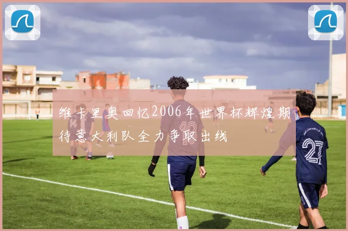 维卡里奥回忆2006年世界杯辉煌期待意大利队全力争取出线