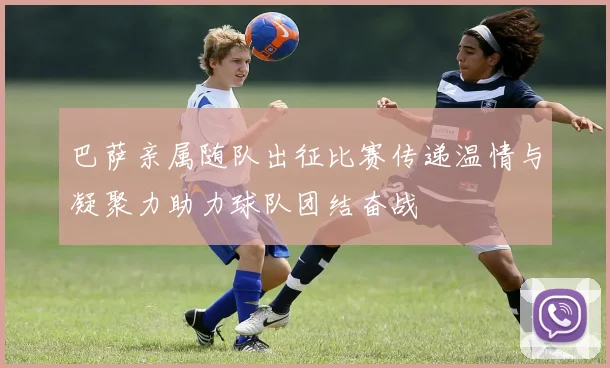 巴萨亲属随队出征比赛传递温情与凝聚力助力球队团结奋战