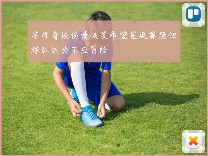 字母哥谈伤情恢复希望重返赛场但球队认为不应冒险
