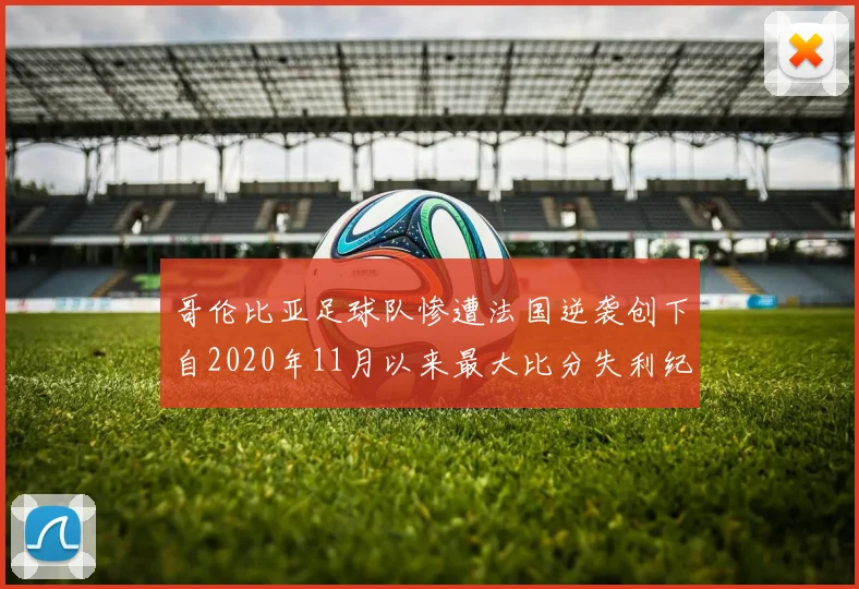 哥伦比亚足球队惨遭法国逆袭创下自2020年11月以来最大比分失利纪录